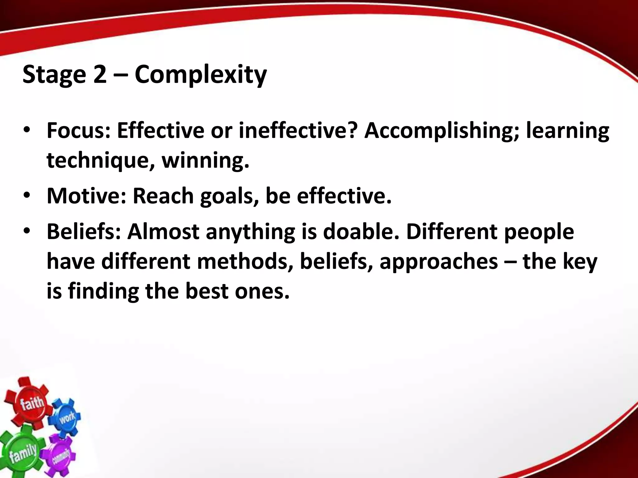 Stage 2 – Complexity
• Focus: Effective or ineffective? Accomplishing; learning
  technique, winning.
• Motive: Reach goals, be effective.
• Beliefs: Almost anything is doable. Different people
  have different methods, beliefs, approaches – the key
  is finding the best ones.
 