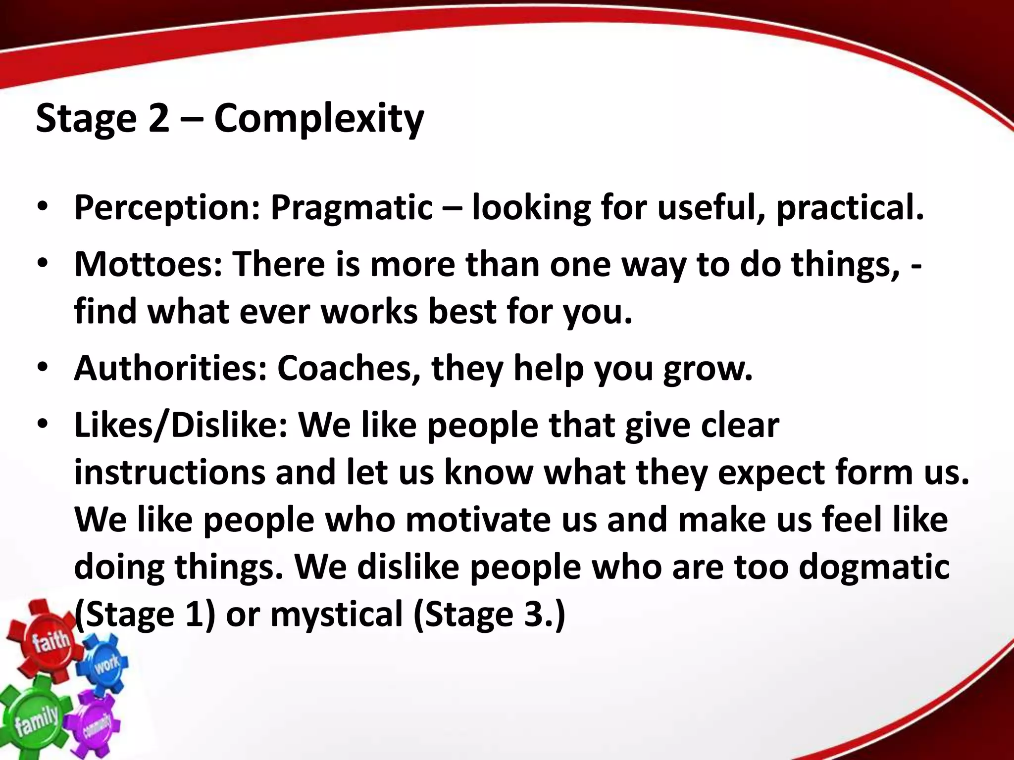 Stage 2 – Complexity
• Perception: Pragmatic – looking for useful, practical.
• Mottoes: There is more than one way to do things, -
  find what ever works best for you.
• Authorities: Coaches, they help you grow.
• Likes/Dislike: We like people that give clear
  instructions and let us know what they expect form us.
  We like people who motivate us and make us feel like
  doing things. We dislike people who are too dogmatic
  (Stage 1) or mystical (Stage 3.)
 