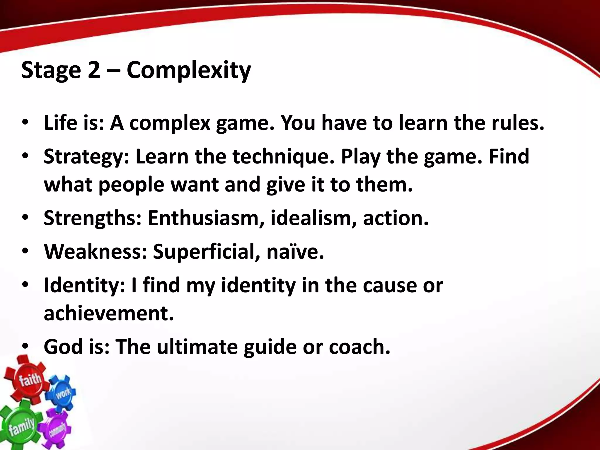 Stage 2 – Complexity
• Life is: A complex game. You have to learn the rules.
• Strategy: Learn the technique. Play the game. Find
  what people want and give it to them.
• Strengths: Enthusiasm, idealism, action.
• Weakness: Superficial, naïve.
• Identity: I find my identity in the cause or
  achievement.
• God is: The ultimate guide or coach.
 