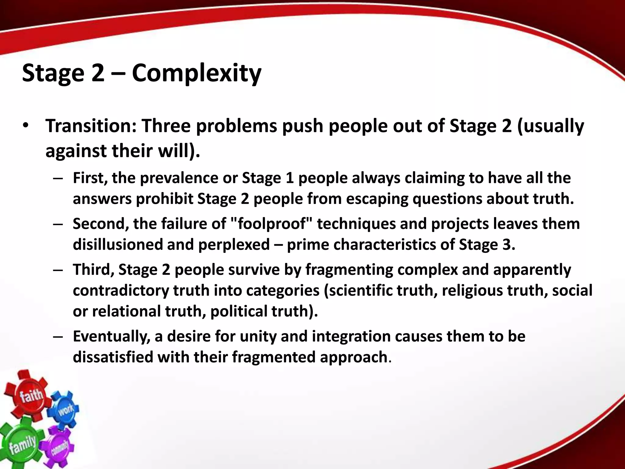 Stage 2 – Complexity
• Transition: Three problems push people out of Stage 2 (usually
  against their will).
   – First, the prevalence or Stage 1 people always claiming to have all the
     answers prohibit Stage 2 people from escaping questions about truth.
   – Second, the failure of "foolproof" techniques and projects leaves them
     disillusioned and perplexed – prime characteristics of Stage 3.
   – Third, Stage 2 people survive by fragmenting complex and apparently
     contradictory truth into categories (scientific truth, religious truth, social
     or relational truth, political truth).
   – Eventually, a desire for unity and integration causes them to be
     dissatisfied with their fragmented approach.
 