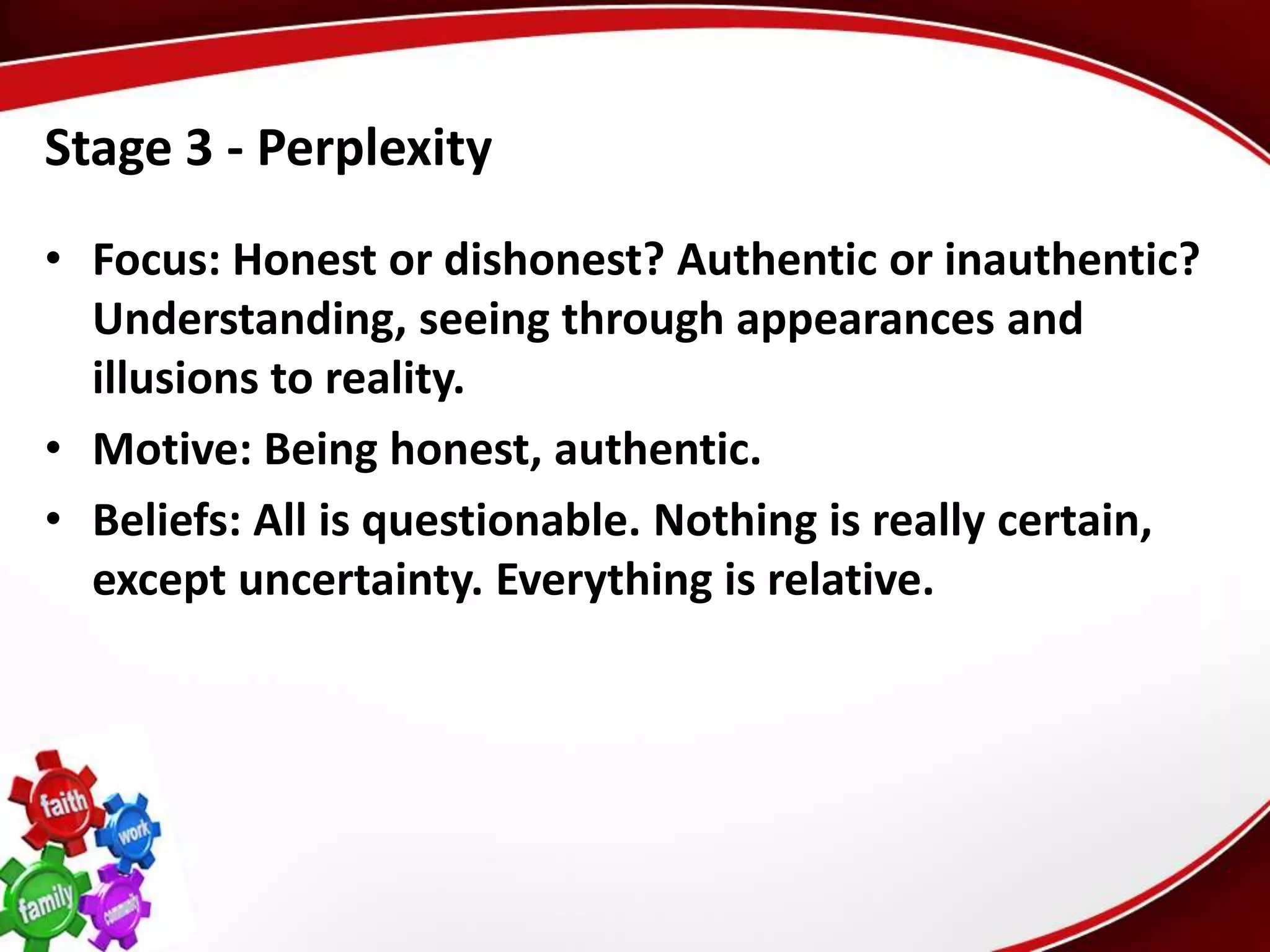 Stage 3 - Perplexity
• Focus: Honest or dishonest? Authentic or inauthentic?
  Understanding, seeing through appearances and
  illusions to reality.
• Motive: Being honest, authentic.
• Beliefs: All is questionable. Nothing is really certain,
  except uncertainty. Everything is relative.
 