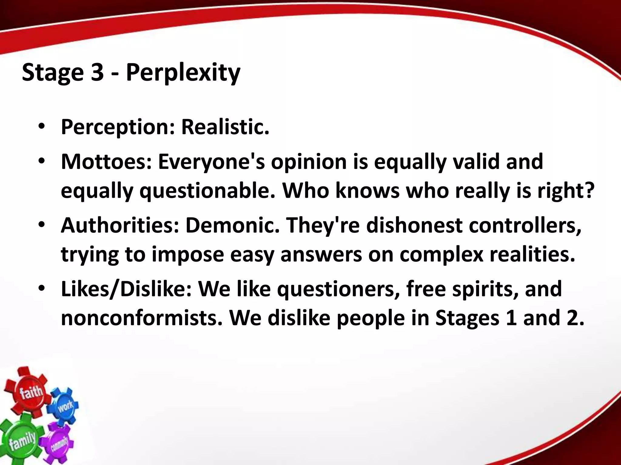 Stage 3 - Perplexity
 • Perception: Realistic.
 • Mottoes: Everyone's opinion is equally valid and
   equally questionable. Who knows who really is right?
 • Authorities: Demonic. They're dishonest controllers,
   trying to impose easy answers on complex realities.
 • Likes/Dislike: We like questioners, free spirits, and
   nonconformists. We dislike people in Stages 1 and 2.
 