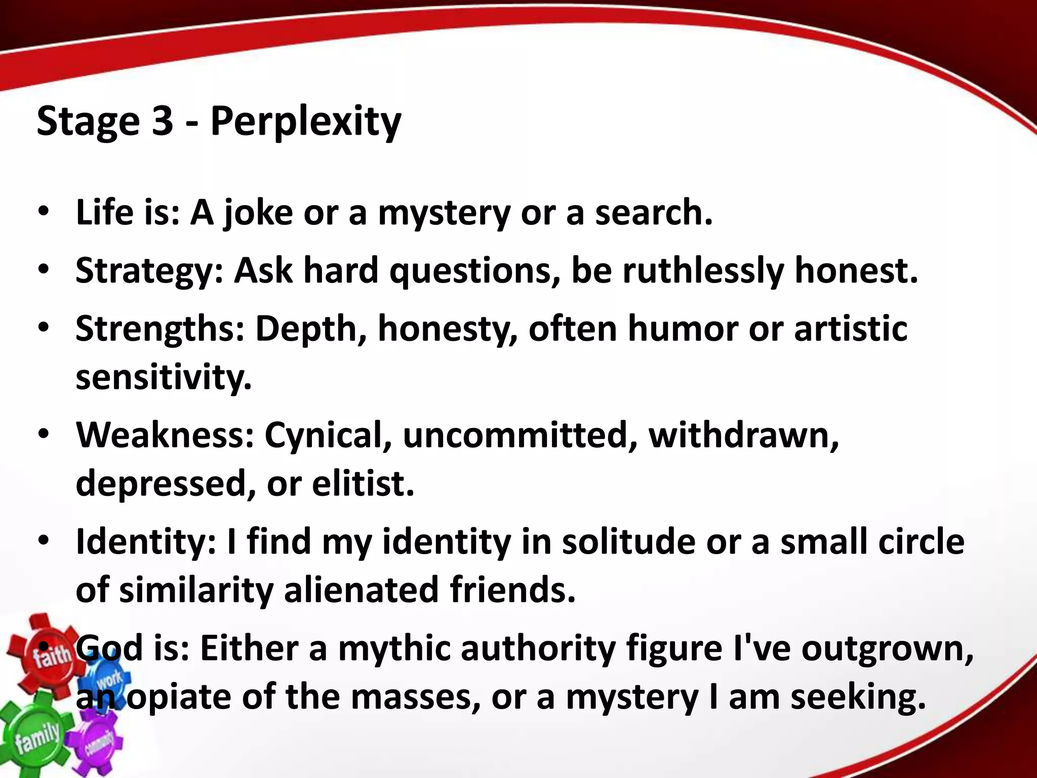 Stage 3 - Perplexity
• Life is: A joke or a mystery or a search.
• Strategy: Ask hard questions, be ruthlessly honest.
• Strengths: Depth, honesty, often humor or artistic
  sensitivity.
• Weakness: Cynical, uncommitted, withdrawn,
  depressed, or elitist.
• Identity: I find my identity in solitude or a small circle
  of similarity alienated friends.
• God is: Either a mythic authority figure I've outgrown,
  an opiate of the masses, or a mystery I am seeking.
 