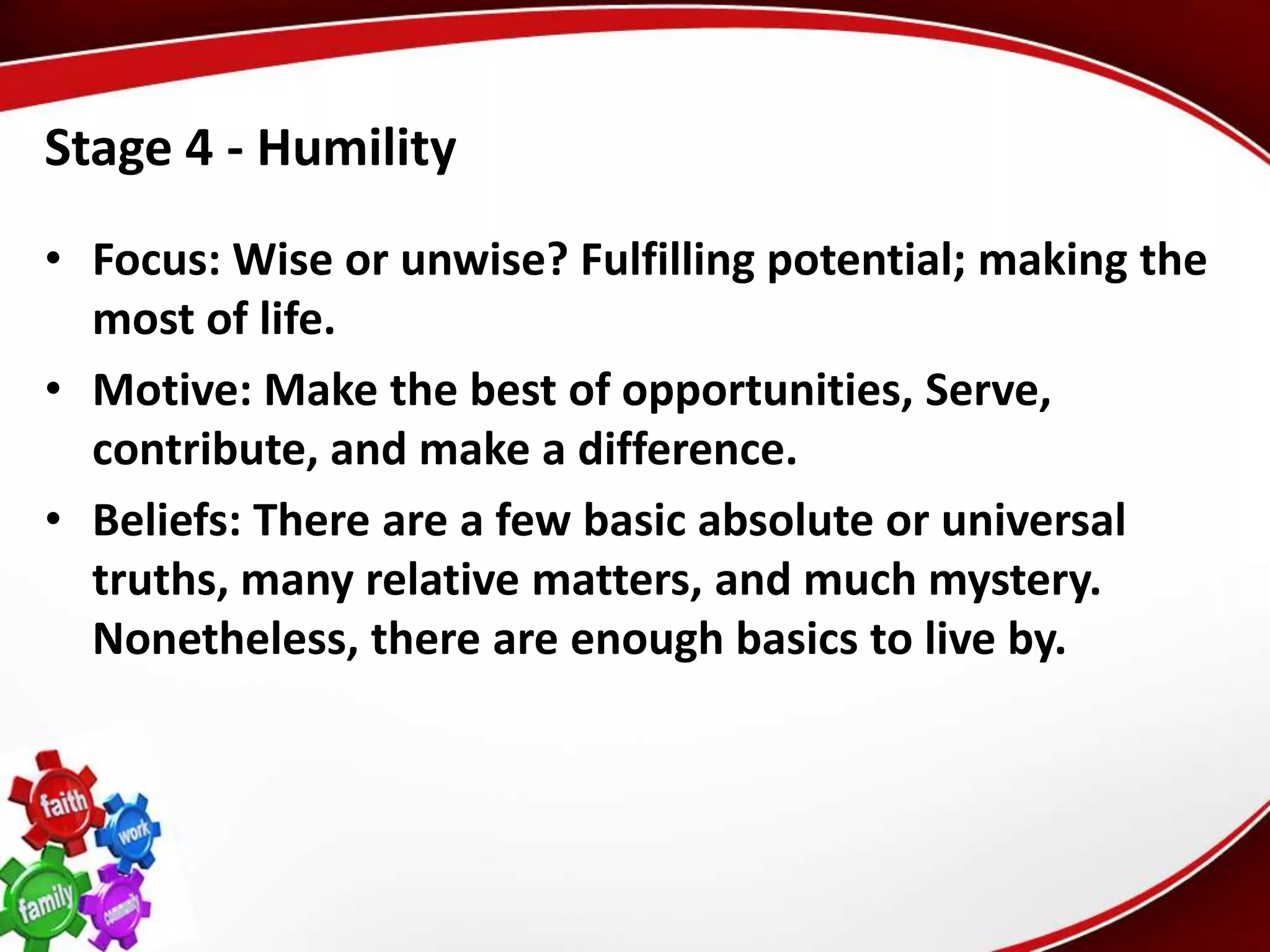Stage 4 - Humility
• Focus: Wise or unwise? Fulfilling potential; making the
  most of life.
• Motive: Make the best of opportunities, Serve,
  contribute, and make a difference.
• Beliefs: There are a few basic absolute or universal
  truths, many relative matters, and much mystery.
  Nonetheless, there are enough basics to live by.
 