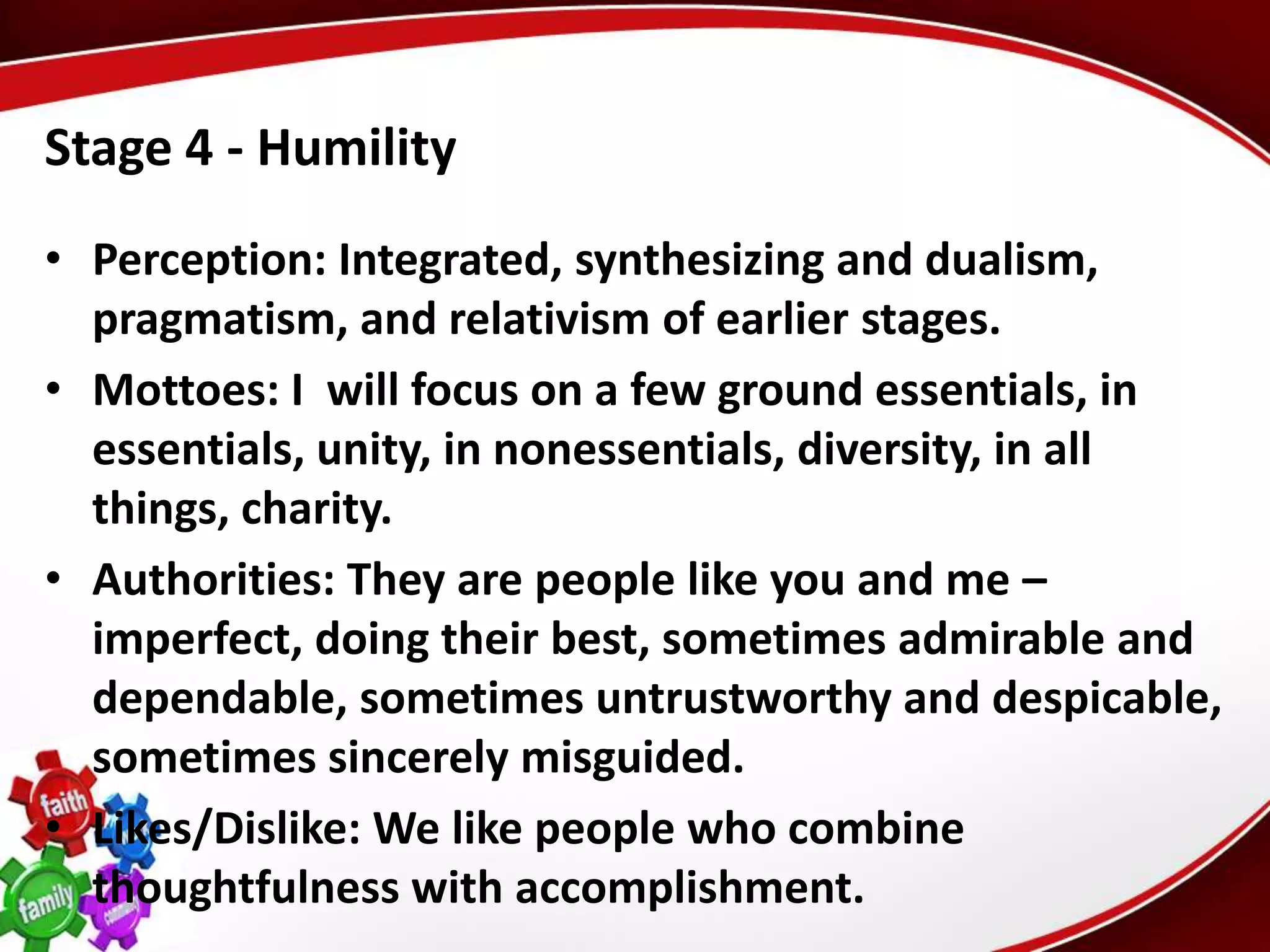 Stage 4 - Humility
• Perception: Integrated, synthesizing and dualism,
  pragmatism, and relativism of earlier stages.
• Mottoes: I will focus on a few ground essentials, in
  essentials, unity, in nonessentials, diversity, in all
  things, charity.
• Authorities: They are people like you and me –
  imperfect, doing their best, sometimes admirable and
  dependable, sometimes untrustworthy and despicable,
  sometimes sincerely misguided.
• Likes/Dislike: We like people who combine
  thoughtfulness with accomplishment.
 
