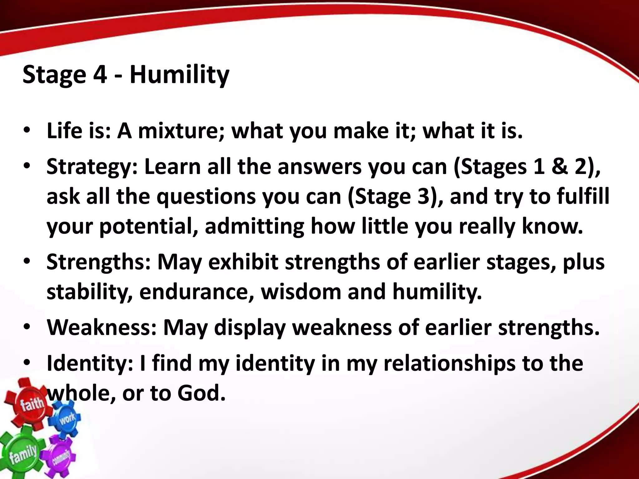 Stage 4 - Humility
• Life is: A mixture; what you make it; what it is.
• Strategy: Learn all the answers you can (Stages 1 & 2),
  ask all the questions you can (Stage 3), and try to fulfill
  your potential, admitting how little you really know.
• Strengths: May exhibit strengths of earlier stages, plus
  stability, endurance, wisdom and humility.
• Weakness: May display weakness of earlier strengths.
• Identity: I find my identity in my relationships to the
  whole, or to God.
 