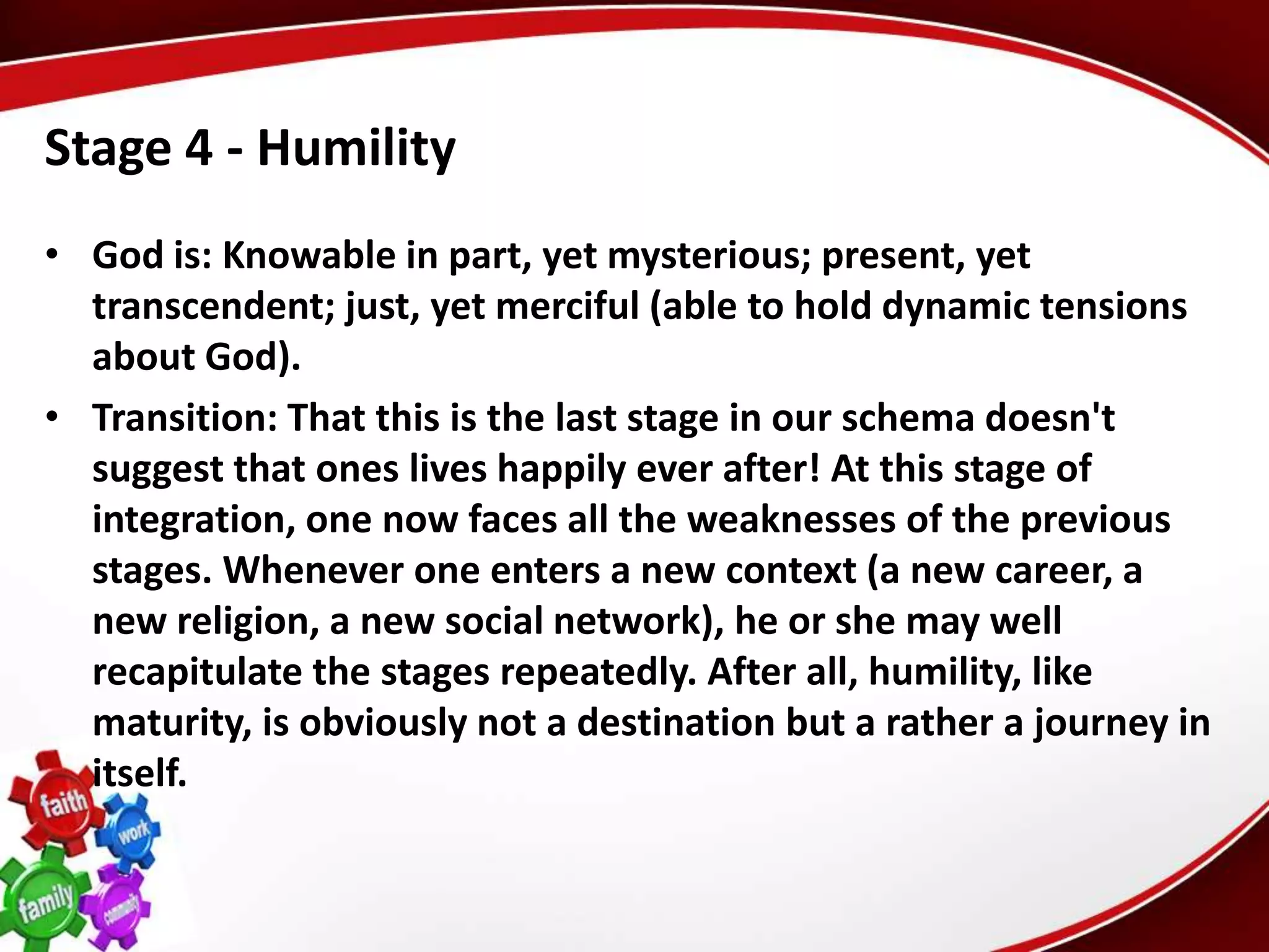 Stage 4 - Humility
• God is: Knowable in part, yet mysterious; present, yet
  transcendent; just, yet merciful (able to hold dynamic tensions
  about God).
• Transition: That this is the last stage in our schema doesn't
  suggest that ones lives happily ever after! At this stage of
  integration, one now faces all the weaknesses of the previous
  stages. Whenever one enters a new context (a new career, a
  new religion, a new social network), he or she may well
  recapitulate the stages repeatedly. After all, humility, like
  maturity, is obviously not a destination but a rather a journey in
  itself.
 