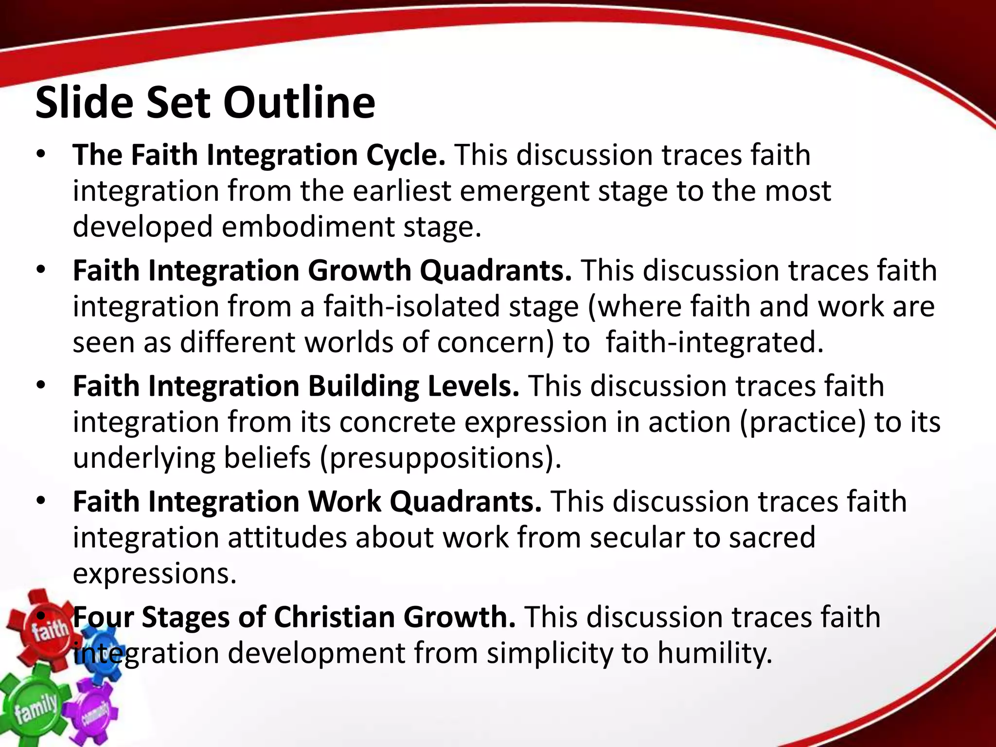 Slide Set Outline
• The Faith Integration Cycle. This discussion traces faith
  integration from the earliest emergent stage to the most
  developed embodiment stage.
• Faith Integration Growth Quadrants. This discussion traces faith
  integration from a faith-isolated stage (where faith and work are
  seen as different worlds of concern) to faith-integrated.
• Faith Integration Building Levels. This discussion traces faith
  integration from its concrete expression in action (practice) to its
  underlying beliefs (presuppositions).
• Faith Integration Work Quadrants. This discussion traces faith
  integration attitudes about work from secular to sacred
  expressions.
• Four Stages of Christian Growth. This discussion traces faith
  integration development from simplicity to humility.
 