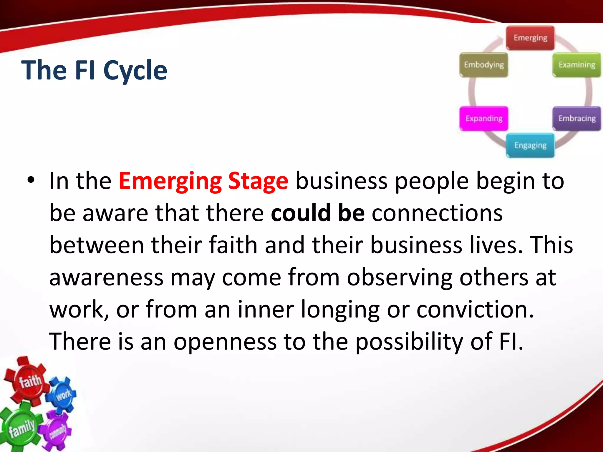 The FI Cycle


• In the Emerging Stage business people begin to
  be aware that there could be connections
  between their faith and their business lives. This
  awareness may come from observing others at
  work, or from an inner longing or conviction.
  There is an openness to the possibility of FI.
 