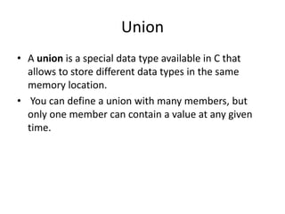 Union
• A union is a special data type available in C that
allows to store different data types in the same
memory location.
• You can define a union with many members, but
only one member can contain a value at any given
time.
 