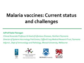 Malaria vaccines: Current status
and challenges
A/Prof Katie Flanagan
Clinical Associate Professor & Head of Infectious Diseases, NorthernTasmania
Director of SystemsVaccinologyTrial Centre, Clifford Craig Medical ResearchTrust,Tasmania
Adjunct , Dept of Immunology and Pathology, Monash University, Melbourne
 