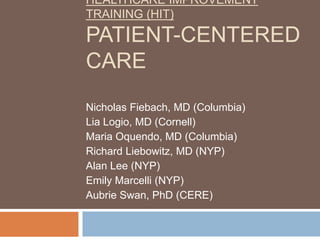 HEALTHCARE IMPROVEMENT
TRAINING (HIT)
PATIENT-CENTERED
CARE
Nicholas Fiebach, MD (Columbia)
Lia Logio, MD (Cornell)
Maria Oquendo, MD (Columbia)
Richard Liebowitz, MD (NYP)
Alan Lee (NYP)
Emily Marcelli (NYP)
Aubrie Swan, PhD (CERE)
 