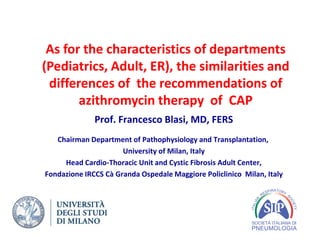As for the characteristics of departments
(Pediatrics, Adult, ER), the similarities and
differences of the recommendations of
azithromycin therapy of CAP
Prof. Francesco Blasi, MD, FERS
Chairman Department of Pathophysiology and Transplantation,
University of Milan, Italy
Head Cardio-Thoracic Unit and Cystic Fibrosis Adult Center,
Fondazione IRCCS Cà Granda Ospedale Maggiore Policlinico Milan, Italy
 