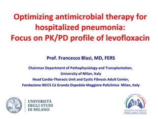 Optimizing antimicrobial therapy for
hospitalized pneumonia:
Focus on PK/PD profile of levofloxacin
Prof. Francesco Blasi, MD, FERS
Chairman Department of Pathophysiology and Transplantation,
University of Milan, Italy
Head Cardio-Thoracic Unit and Cystic Fibrosis Adult Center,
Fondazione IRCCS Cà Granda Ospedale Maggiore Policlinico Milan, Italy
 