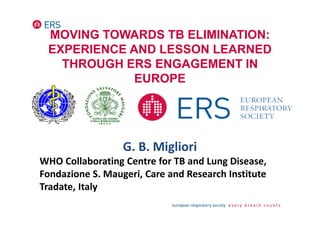 MOVING TOWARDS TB ELIMINATION:
EXPERIENCE AND LESSON LEARNED
THROUGH ERS ENGAGEMENT IN
EUROPE
G. B. Migliori
WHO Collaborating Centre for TB and Lung Disease,
Fondazione S. Maugeri, Care and Research Institute
Tradate, Italy
 