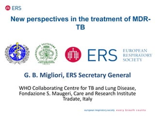 New perspectives in the treatment of MDR-
TB
G. B. Migliori, ERS Secretary General
WHO Collaborating Centre for TB and Lung Disease,
Fondazione S. Maugeri, Care and Research Institute
Tradate, Italy
 
