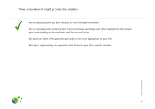 SLIDESETINTRA-FIRMOI.PPTX
Then, innovation-3 might provide the solution
● We are discussing with you Best Practices in intra-firm Open Innovation
● We are arranging and conducting Best Practice Exchange workshops with other leading firms that deepen
your understanding on the mechanics and the success factors
● We advise on which of the potential approaches is the most appropriate for your firm
● We help in implementing the approaches that fit best to your firm’s specific situation
- 3 -
 
