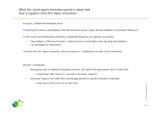 SLIDESETINTRA-FIRMOI.PPTX
What this (semi-open) innovation portal is about and
how it supports intra-firm Open Innovation
● A secure, confidential innovation portal
● Comprising the union of all validated external innovation partners (plus all new validated co-innovators flowing in)
● In this secure and confidential community, confidential Requests For Expertise are posted
• Case evidence: Efficiency of seeker / solver processes much higher than by using intermediaries
e.g. NineSigma or InnoCentive
● To foster intra-firm Open Innovation, internal innovators / coordinators are part of the community
● Benefit / Contribution
• Sharing the base of validated innovation partners: BUs profit from groundwork done in other BUs
– In particular with respect to “unusual co-innovator suspects”
• Innovation experts from other BUs actively approached for specific innovation challenges
– Early step in the process or as Fast Track
- 6 -
 