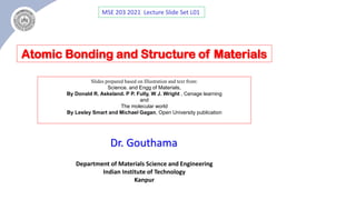 Department of Materials Science and Engineering
Indian Institute of Technology
Kanpur
Dr. Gouthama
MSE 203 2021 Lecture Slide Set L01
Atomic Bonding and Structure of Materials
Slides prepared based on Illustration and text from:
Science. and Engg of Materials,
By Donald R. Askeland. P P. Fully, W J. Wright , Cenage learning
and
The molecular world
By Lesley Smart and Michael Gagan, Open University publication
 
