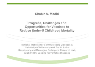 National Institute for Communicable Diseases &
University of Witwatersrand, South Africa
Respiratory and Meningeal Pathogens Research Unit,
& DST/NRF: Vaccine Preventable Diseases
Shabir A. Madhi
Progress, Challenges and
Opportunities for Vaccines to
Reduce Under-5 Childhood Mortality
 