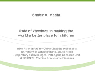 National Institute for Communicable Diseases &
University of Witwatersrand, South Africa
Respiratory and Meningeal Pathogens Research Unit,
& DST/NRF: Vaccine Preventable Diseases
Shabir A. Madhi
Role of vaccines in making the
world a better place for children
 