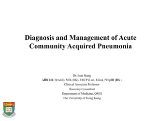 Diagnosis and Management of Acute
Community Acquired Pneumonia
	
  
Dr. Ivan Hung
MBChB (Bristol), MD (HK), FRCP (Lon, Edin), PDipID (HK)
Clinical Associate Professor
Honorary Consultant
Department of Medicine, QMH
The University of Hong Kong
 