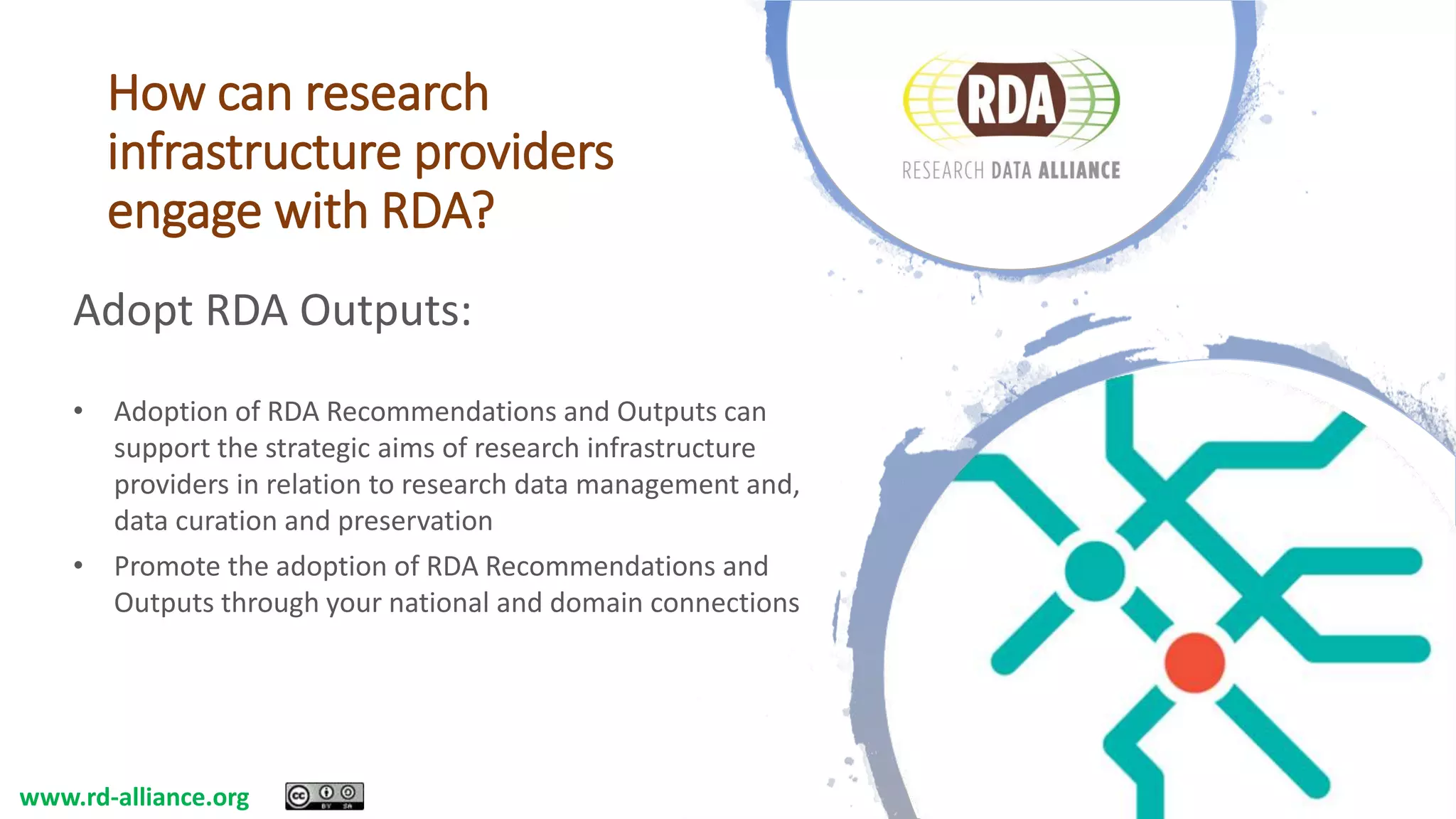 How can research
infrastructure providers
engage with RDA?
Adopt RDA Outputs:
• Adoption of RDA Recommendations and Outputs can
support the strategic aims of research infrastructure
providers in relation to research data management and,
data curation and preservation
• Promote the adoption of RDA Recommendations and
Outputs through your national and domain connections
www.rd-alliance.org
 