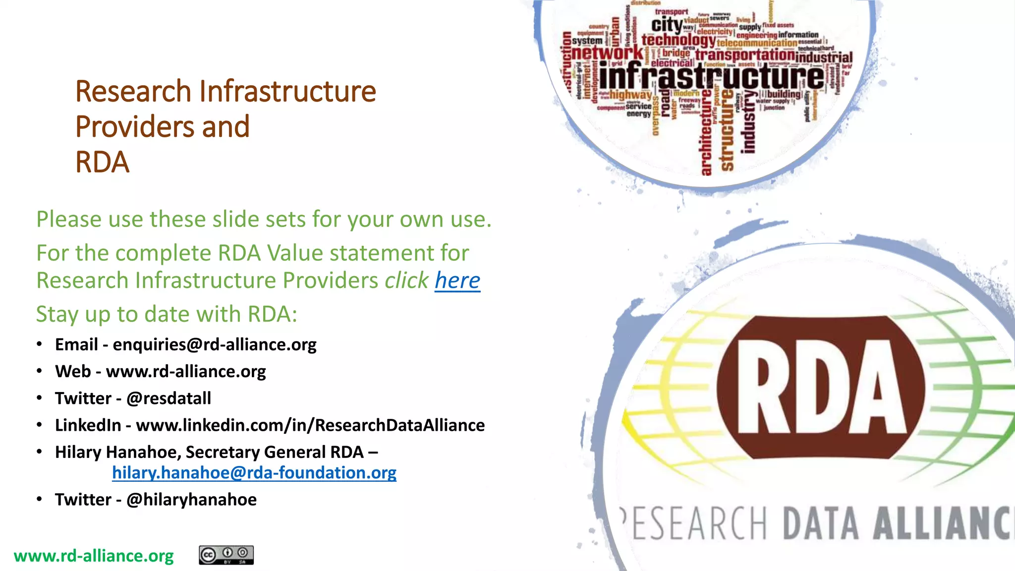 Research Infrastructure
Providers and
RDA
Please use these slide sets for your own use.
For the complete RDA Value statement for
Research Infrastructure Providers click here
Stay up to date with RDA:
• Email - enquiries@rd-alliance.org
• Web - www.rd-alliance.org
• Twitter - @resdatall
• LinkedIn - www.linkedin.com/in/ResearchDataAlliance
• Hilary Hanahoe, Secretary General RDA –
hilary.hanahoe@rda-foundation.org
• Twitter - @hilaryhanahoe
www.rd-alliance.org
 