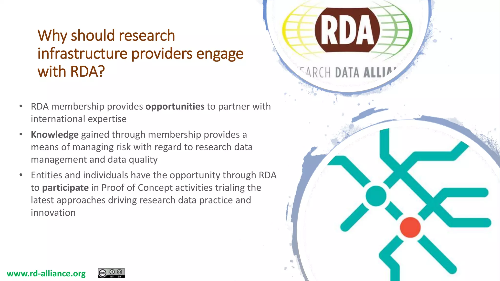 Why should research
infrastructure providers engage
with RDA?
• RDA membership provides opportunities to partner with
international expertise
• Knowledge gained through membership provides a
means of managing risk with regard to research data
management and data quality
• Entities and individuals have the opportunity through RDA
to participate in Proof of Concept activities trialing the
latest approaches driving research data practice and
innovation
www.rd-alliance.org
 