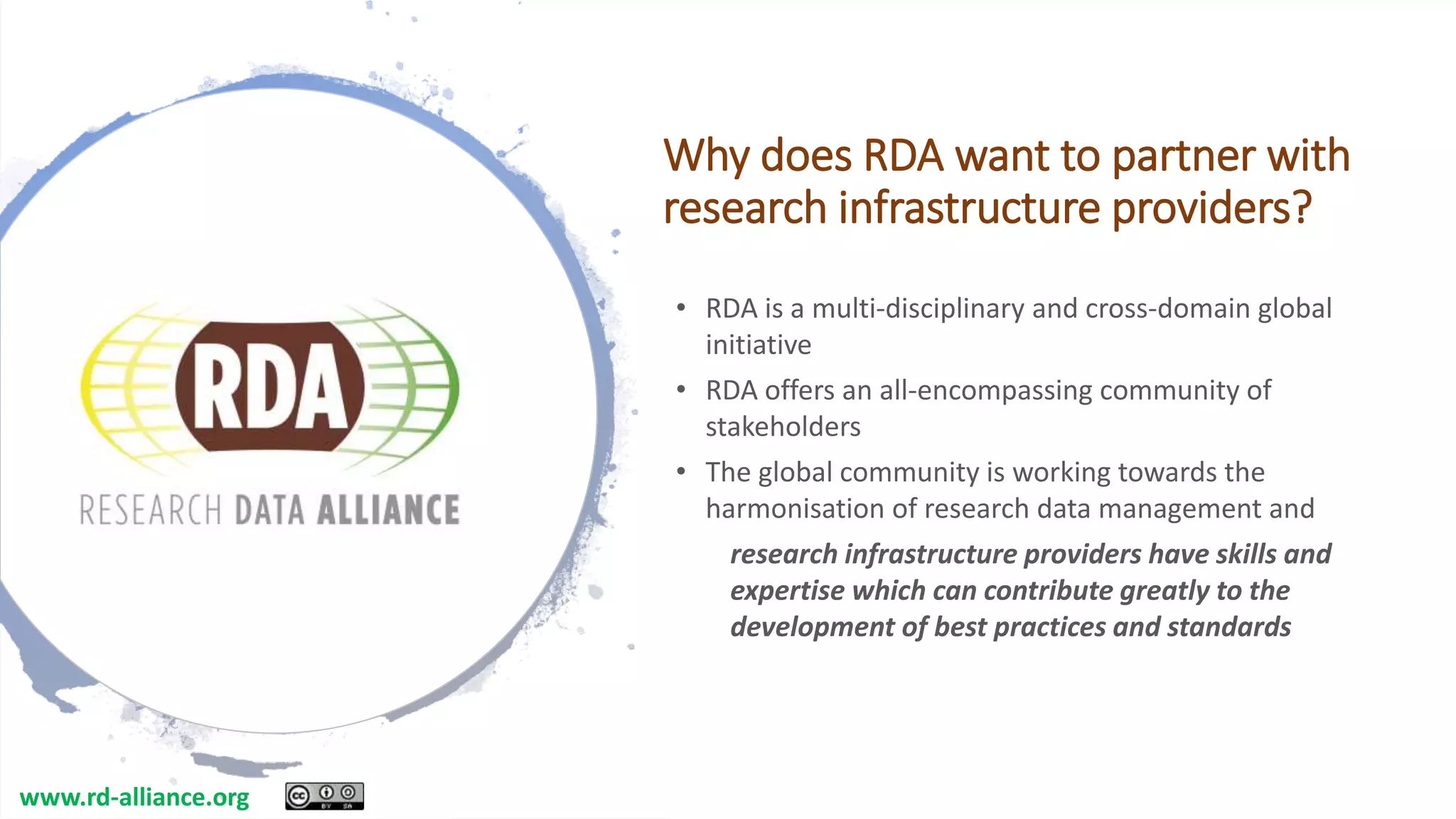 Why does RDA want to partner with
research infrastructure providers?
• RDA is a multi-disciplinary and cross-domain global
initiative
• RDA offers an all-encompassing community of
stakeholders
• The global community is working towards the
harmonisation of research data management and
research infrastructure providers have skills and
expertise which can contribute greatly to the
development of best practices and standards
www.rd-alliance.org
 