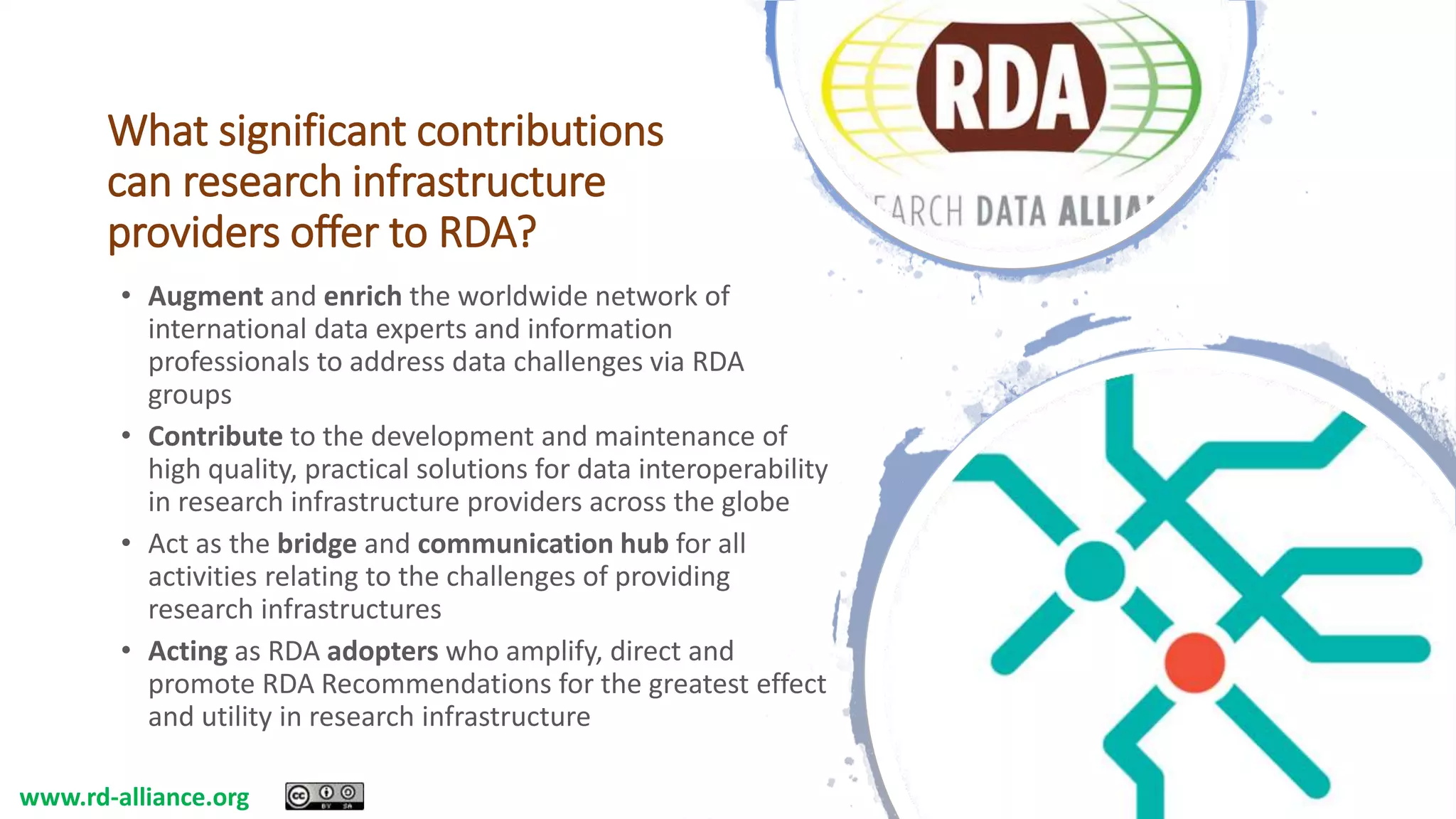 What significant contributions
can research infrastructure
providers offer to RDA?
• Augment and enrich the worldwide network of
international data experts and information
professionals to address data challenges via RDA
groups
• Contribute to the development and maintenance of
high quality, practical solutions for data interoperability
in research infrastructure providers across the globe
• Act as the bridge and communication hub for all
activities relating to the challenges of providing
research infrastructures
• Acting as RDA adopters who amplify, direct and
promote RDA Recommendations for the greatest effect
and utility in research infrastructure
www.rd-alliance.org
 