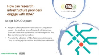 How can research
infrastructure providers
engage with RDA?
Adopt RDA Outputs:
• Adoption of RDA Recommendations and Outputs can
support the strategic aims of research infrastructure
providers in relation to research data management and,
data curation and preservation
• Promote the adoption of RDA Recommendations and
Outputs through your national and domain connections
www.rd-alliance.org
 