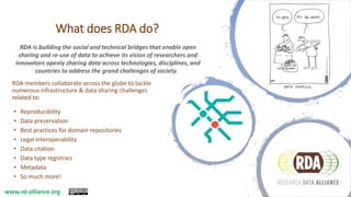 What does RDA do?
RDA members collaborate across the globe to tackle
numerous infrastructure & data sharing challenges
related to:
• Reproducibility
• Data preservation
• Best practices for domain repositories
• Legal interoperability
• Data citation
• Data type registries
• Metadata
• So much more!
RDA is building the social and technical bridges that enable open
sharing and re-use of data to achieve its vision of researchers and
innovators openly sharing data across technologies, disciplines, and
countries to address the grand challenges of society.
www.rd-alliance.org
 