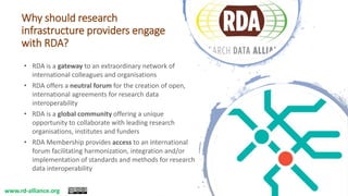 Why should research
infrastructure providers engage
with RDA?
• RDA is a gateway to an extraordinary network of
international colleagues and organisations
• RDA offers a neutral forum for the creation of open,
international agreements for research data
interoperability
• RDA is a global community offering a unique
opportunity to collaborate with leading research
organisations, institutes and funders
• RDA Membership provides access to an international
forum facilitating harmonization, integration and/or
implementation of standards and methods for research
data interoperability
www.rd-alliance.org
 