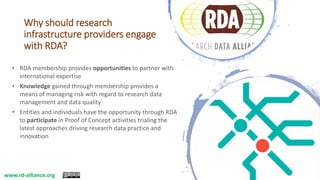 Why should research
infrastructure providers engage
with RDA?
• RDA membership provides opportunities to partner with
international expertise
• Knowledge gained through membership provides a
means of managing risk with regard to research data
management and data quality
• Entities and individuals have the opportunity through RDA
to participate in Proof of Concept activities trialing the
latest approaches driving research data practice and
innovation
www.rd-alliance.org
 