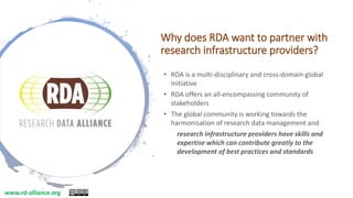 Why does RDA want to partner with
research infrastructure providers?
• RDA is a multi-disciplinary and cross-domain global
initiative
• RDA offers an all-encompassing community of
stakeholders
• The global community is working towards the
harmonisation of research data management and
research infrastructure providers have skills and
expertise which can contribute greatly to the
development of best practices and standards
www.rd-alliance.org
 