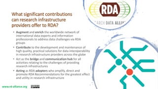 What significant contributions
can research infrastructure
providers offer to RDA?
• Augment and enrich the worldwide network of
international data experts and information
professionals to address data challenges via RDA
groups
• Contribute to the development and maintenance of
high quality, practical solutions for data interoperability
in research infrastructure providers across the globe
• Act as the bridge and communication hub for all
activities relating to the challenges of providing
research infrastructures
• Acting as RDA adopters who amplify, direct and
promote RDA Recommendations for the greatest effect
and utility in research infrastructure
www.rd-alliance.org
 