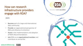 How can research
infrastructure providers
engage with RDA?
Join:
• Become part of a large and international
data community
• Provide an organisational perspective of
RDA and influence its direction
• Assist in the implementation and adoption
of RDA’s Recommendations
• Join RDA as an organisational member and
contribute an annual fee
www.rd-alliance.org
 