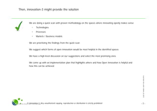 SLIDESETWHERE,HOWTOBEOPEN.PPTX
© innovation-3; Any unauthorized copying, reproduction or distribution is strictly prohibitedSlide Set Where, How To Be Open.pptx
Then, innovation-3 might provide the solution
● We are doing a quick scan with proven methodology on the spaces where innovating openly makes sense
• Technologies
• Processes
• Markets / Business models
● We are prioritizing the findings from the quick scan
● We suggest which forms of open innovation would be most helpful in the identified spaces
● We have a high-level discussion on our suggestions and select the most promising ones
● We come up with an implementation plan that highlights where and how Open Innovation is helpful and
how this can be achieved
- 3 -
 