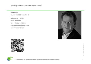 SLIDESETWHERE,HOWTOBEOPEN.PPTX
© innovation-3; Any unauthorized copying, reproduction or distribution is strictly prohibitedSlide Set Where, How To Be Open.pptx - 9 -
Would you like to start our conversation?
Frank Mattes
Founder and CEO, innovation-3
Grillparzerstr. 4 II / III
65187 Wiesbaden
Tel.: +49-(0)611-59057-0
frank.mattes@innovation-3.com
www.innovation-3.com
 