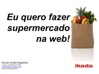 Eu quero fazer supermercado na web! Ricardo Jordão Magalhães Fundador da BIZREVOLUTUION ricardom@bizrevolution.com.br twitter.com/bizrevolution 