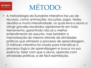 MÉTODO:
• A metodologia da Eurodata Interativa faz uso de
  recursos, como animações, locuções, jogos, testes,
  desafios e muita interatividade, os quais leva o aluno a
  atingir grandes resultados rapidamente em todo
  treinamento, garantindo não só o melhor
  entendimento do assunto, mas também a
  memorização do mesmo através de atividades
  práticas que otimizam o processo de aprendizagem.
  O método interativo foi criado para intensificar o
  processo lógico de aprendizagem e busca na sua
  essência, fazer com que o aluno, aprenda com
  atividades práticas, e de fácil assimilação.
 
