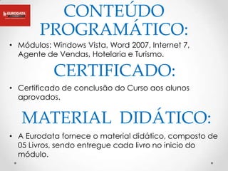 CONTEÚDO
        PROGRAMÁTICO:
• Módulos: Windows Vista, Word 2007, Internet 7,
  Agente de Vendas, Hotelaria e Turismo.

           CERTIFICADO:
• Certificado de conclusão do Curso aos alunos
  aprovados.


   MATERIAL DIDÁTICO:
• A Eurodata fornece o material didático, composto de
  05 Livros, sendo entregue cada livro no inicio do
  módulo.
 