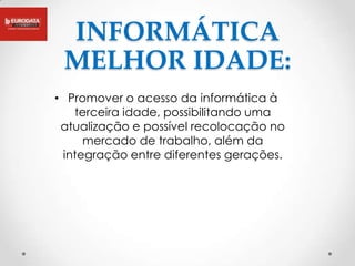 INFORMÁTICA
 MELHOR IDADE:
• Promover o acesso da informática à
   terceira idade, possibilitando uma
 atualização e possível recolocação no
     mercado de trabalho, além da
 integração entre diferentes gerações.
 