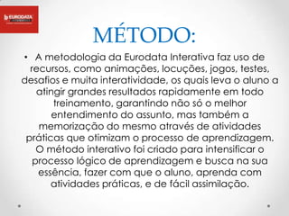 MÉTODO:
• A metodologia da Eurodata Interativa faz uso de
  recursos, como animações, locuções, jogos, testes,
desafios e muita interatividade, os quais leva o aluno a
    atingir grandes resultados rapidamente em todo
        treinamento, garantindo não só o melhor
        entendimento do assunto, mas também a
    memorização do mesmo através de atividades
 práticas que otimizam o processo de aprendizagem.
    O método interativo foi criado para intensificar o
   processo lógico de aprendizagem e busca na sua
    essência, fazer com que o aluno, aprenda com
       atividades práticas, e de fácil assimilação.
 