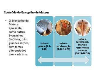 Conteúdo do Evangelho de Mateus

 • O Evangelho de
   Mateus
   apresenta,
   como outros
   Evangelhos
   Sinóticos, três                                      sobre o
   grandes seções,                                    sofrimento,
                         sobre a         sobre a
                                                        morte e
   com temas           pessoa (1.1-   proclamação
                                                      ressurreição
                          4.16)       (4.17-16.20)
   diferenciados                                        de Jesus
   para cada uma                                     (16.21-28.20)
 