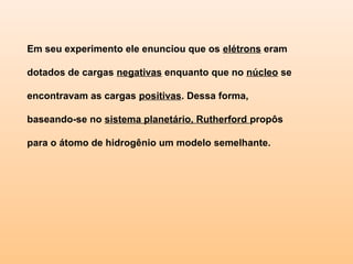 Em seu experimento ele enunciou que os elétrons eram

dotados de cargas negativas enquanto que no núcleo se

encontravam as cargas positivas. Dessa forma,

baseando-se no sistema planetário, Rutherford propôs

para o átomo de hidrogênio um modelo semelhante.
 