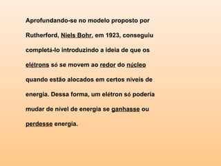 Aprofundando-se no modelo proposto por

Rutherford, Niels Bohr, em 1923, conseguiu

completá-lo introduzindo a ideia de que os

elétrons só se movem ao redor do núcleo

quando estão alocados em certos níveis de

energia. Dessa forma, um elétron só poderia

mudar de nível de energia se ganhasse ou

perdesse energia.
 