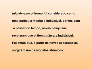 Inicialmente o átomo foi considerado como

uma partícula maciça e indivisível, porém, com

o passar do tempo, novas pesquisas

revelaram que o átomo não era indivisível.

Foi então que, a partir de novas experiências,

surgiram novos modelos atômicos.
 
