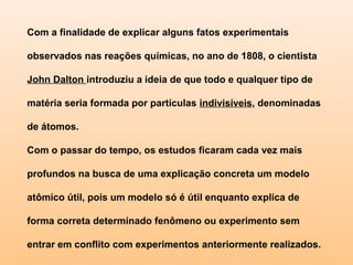 Com a finalidade de explicar alguns fatos experimentais

    observados nas reações químicas, no ano de 1808, o cientista

    John Dalton introduziu a ideia de que todo e qualquer tipo de

 matéria seria formada por partículas indivisíveis, denominadas
 

 
    de átomos.

 Com o passar do tempo, os estudos ficaram cada vez mais

    profundos na busca de uma explicação concreta um modelo

    atômico útil, pois um modelo só é útil enquanto explica de

    forma correta determinado fenômeno ou experimento sem

    entrar em conflito com experimentos anteriormente realizados.
 